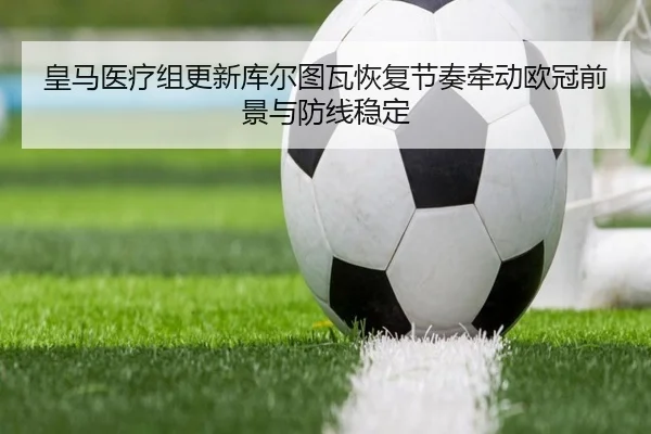 皇马医疗组更新库尔图瓦恢复节奏牵动欧冠前景与防线稳定