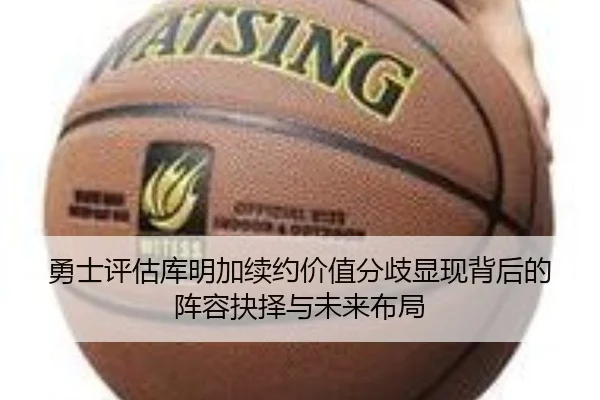 勇士评估库明加续约价值分歧显现背后的阵容抉择与未来布局