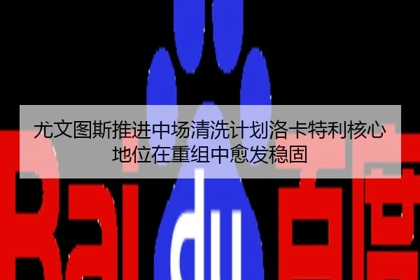 尤文图斯推进中场清洗计划洛卡特利核心地位在重组中愈发稳固